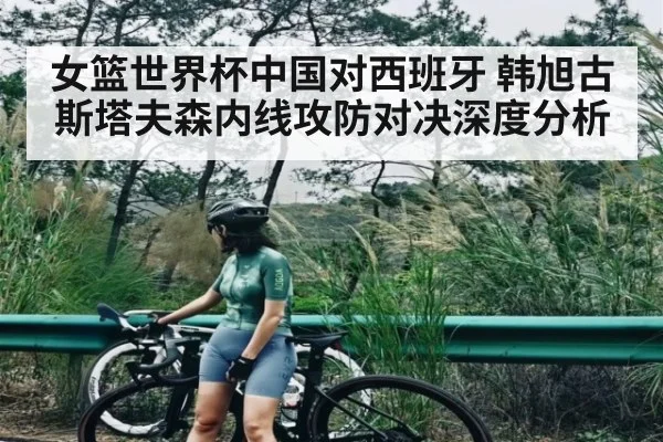 女篮世界杯中国对西班牙 韩旭古斯塔夫森内线攻防对决深度分析